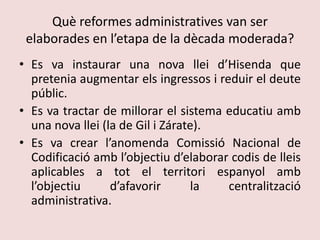 Què reformes administratives van ser elaborades en l’etapa de la dècada moderada?Es va instaurar una nova llei d’Hisenda que pretenia augmentar els ingressos i reduir el deute públic.Es va tractar de millorar el sistema educatiu amb una nova llei (la de Gil i Zárate).Es va crear l’anomenda Comissió Nacional de Codificació amb l’objectiu d’elaborar codis de lleis aplicables a tot el territori espanyol amb l’objectiu d’afavorir la centralització administrativa.