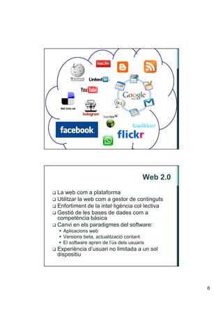 Web 2.0
La web com a plataforma
Utilitzar la web com a gestor de continguts
Enfortiment de la intel·ligència col·lectiva
Gestió de les bases de dades com a
competència bàsica
Canvi en els paradigmes del software:
  Aplicacions web
  Versions beta, actualització contant
  El software apren de l’ús dels usuaris
Experiència d’usuari no limitada a un sol
dispositiu




                                                 6
 