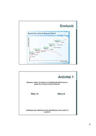 Evolució




                                              Activitat 1
 Busqueu, trobeu i/o penseu en activitats educatives que es
           poden dur a terme a través d’Internet.




       Web 1.0                               Web 2.0




Justifiqueu per cadascuna si les classificarieu com a web 1.0
                        o web 2.0.




                                                                8
 