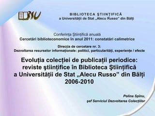 BIBLIOTECA ŞTIINŢIFICĂ
                             a Universităţii de Stat „Alecu Russo” din Bălţi



                      Conferinţa Ştiinţifică anuală
   Cercetări biblioteconomice în anul 2011: constatări calimetrice
                           Direcția de cercetare nr. 3:
Dezvoltarea resurselor informaţionale: politici, particularităţi, experienţe / efecte

   Evoluţia colecţiei de publicaţii periodice:
   reviste ştiinţifice în Biblioteca Ştiinţifică
a Universităţii de Stat „Alecu Russo” din Bălţi
                    2006-2010

                                                                      Polina Spînu,
                                               şef Serviciul Dezvoltarea Colecţiilor
 