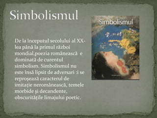 SimbolismulDe la începutulsecolului al XX-leapână la primulrăzboimondial,poeziaromânească  e dominată de curentulsimbolism.Simbolismulnu este însălipsit de adversari :i se reproşeazăcaracterul de imitaţieneromânească,temelemorbide şidecandente,obscurităţilelimajuluipoetic.