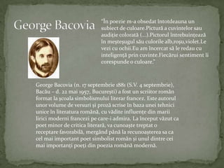 George Bacovia“Înpoezie m-a obsedatîntotdeauna un subiect de culoare.Pictură a cuvintelorsauaudiţiecolorată (...).Pictorulîntrebuinţeazăînmeşteşugulsăuculorilealb,roşu,violet.Levezicuochii.Euamîncercatsă le redaucuinteligenţăprincuvinte.Fiecărui sentiment îicorespunde o culoare.”George Bacovia (n. 17 septembrie 1881 (S.V. 4 septembrie), Bacău – d. 22 mai 1957, București) a fost un scriitorromân format la școalasimbolismuluiliterarfrancez. Este autorulunor volume de versuri și prozăscriseînbazauneitehniciuniceînliteraturaromână, cuvăditeinfluențe dinmariiliricimodernifrancezipe care-i admira. La începutvăzut ca poetminor de criticaliterară, va cunoaște treptat o receptarefavorabilă, mergândpână la recunoașterea sa ca cel mai important poetsimbolistromân și unuldintrecei mai importanți poeți dinpoeziaromânămodernă.