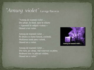 "Amurg  violet" George Bacovia“Amurg de toamnă violet ...Doi plopi, în fund, apar în siluete-- Apostoli în odăjdii violete --Orasul e tot violet.Amurg de toamnă violet ...Pe drum e-o lume lenesă, cochetă;Multimea toată pare violetă,Orasul tot e violet.Amurg de toamnă violet ...Din turn, pe câmp, văd voievozi cu plete;Străbunii trec în pâlcuri violete,Orasul tot e violet.”