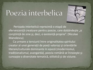 Poezia interbelicaPerioadainterbelicăreprezintă o etapă de efervescenţăcreatoarepentrupoezie, care dobândeşte „o conştiinţă de sine şi, deci, o existenţăproprie”. (Nicolae Manolescu) Ca urmare a tensiuniiîntreoriginalitateaspiritului creator al uneigeneraţii de poeţivaloroşişiorientărileliterare/culturaledominanteînepocă (modernismul, tradiţionalismul, avangarda), poeziaromână se înnoieşteşicunoaşte o diversitatetematică, stilisticăşi de viziune.