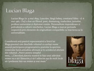Lucian BlagaLucian Blaga (n. 9 mai 1895, Lancrăm, lângăSebeș, comitatul Sibiu - d. 6 mai 1961, Cluj) a fost un filozof, poet, dramaturg, traducător, jurnalist, profesoruniversitar și diplomatromân. Personalitateimpunătoare și polivalentă a culturiiinterbelice, Lucian Blaga a marcatperioadarespectivăprinelemente de originalitatecompatibilecuînscrierea sa înuniversalitate.Consideratăartăpoeticăreprezentativă a liricii lui Blaga,poemul care deschidevolumulcuacelaşinumeanunţăparticipareaprogramatică a poetului la sporireamisteruluilumii,atitudineafirmatăşiînurmătorulaforismdinvolumul ,,Pietrepentrutemplulmeu,, :,,Câteodată,datorianoastrăînfaţaunuiadevăratmister nu e să-l lămurim,cisă-l adâncimaşa de multîncâtsă-l prefacemîntr-un misterşi mai mare.”