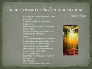"Eu nu strivesc corola de minuni a lumii"Lucian BlagaEu nu strivesccorola de minuni a lumiişi nu ucidcuminteatainele, ce le-ntâlnescîncalea meaînflori, înochi, pebuzeorimorminte.Luminaaltorasugrumăvrajanepătrunsuluiascunsînadâncimi de întuneric,dar eu,eu culumina mea sporesc a lumiitaină -şi-ntocmai cum curazeleei albe lunanu micşorează, ci tremurătoaremăreşteşi mai tare tainanopţii,aşaînbogăţescşi eu întunecatazareculargifiori de sfântmisterşitot ce-i neînţelesse schimbă-n neînţelesurişi mai marisubochiimei-căci eu iubescşiflorişiochişibuzeşimorminte.
