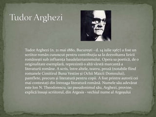Tudor ArgheziTudor Arghezi (n. 21 mai 1880, București - d. 14 iulie 1967) a fost un scriitorromâncunoscutpentrucontribuția sa la dezvoltarealiriciiromânești subinfluența baudelairianismului. Opera sa poetică, de o originalitateexemplară, reprezintă o altăvârstămarcantă a literaturiiromâne. A scris, întrealtele, teatru, proză (notabilefiindromaneleCimitirul Buna Vestire și OchiiMaiciiDomnului), pamflete, precum și literaturăpentrucopii. A fostprintreautoriicei mai contestați dinîntreagaliteraturăromână. Numelesăuadevărat este Ion N. Theodorescu, iarpseudonimulsău, Arghezi, provine, explicăînsuși scriitorul, dinArgesis - vechiulnume al Argeșului