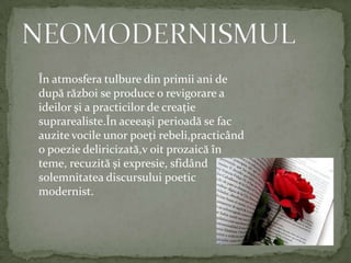 NEOMODERNISMULÎnatmosferatulbure din primiiani de dupărăzboi se produce o revigorare a ideilorşi a practicilor de creaţiesuprarealiste.Înaceeaşiperioadă se facauzitevocileunorpoeţirebeli,practicând o poeziedeliricizată,voitprozaicăînteme,recuzităşiexpresie,sfidândsolemnitateadiscursului poetic modernist.