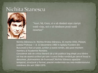 Nichita Stanescu“Auzi, bă, Gore, ei o să rămână nişte ziarişti toată viaţa, noi o să rămânem poeţi toată moartea!”NichitaStănescu (n. NichitaHristeaStănescu, 31 martie 1933, Ploiești, județulPrahova — d. 13 decembrie 1983 înSpitalulFundeni din București) a fost un poet, scriitorșieseistromân, ales post-mortem membru al AcademieiRomâne.Consideratatât de criticaliterarăcâtși de publicullargdreptunuldintreceimai de seamăscriitoripe care i-a avutlimbaromână,pe care el însuși o denumea „dumnezeiesc de frumoasă”,NichitaStănescuaparține temporal, structural și formal, poezieimodernistesau neo-modernismuluiromânesc din anii 1960-1970.