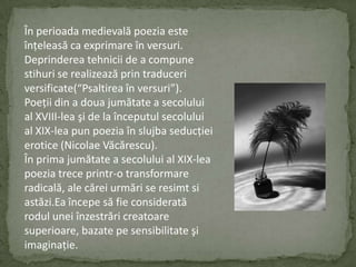 Înperioadamedievalăpoeziaesteînţeleasă ca exprimareînversuri.  Deprindereatehnicii de a compunestihuri se realizeazăprintraduceriversificate(“Psaltireaînversuri”).Poeţii din a douajumătate a secolului al XVIII-lea şi de la începutulsecolului al XIX-lea pun poeziaînslujbaseducţieierotice (NicolaeVăcărescu).În prima jumătate a secolului al XIX-lea poeziatreceprintr-o transformare radicală,ale căreiurmări se resimtsiastăzi.Eaîncepesă fie consideratăroduluneiînzestrăricreatoaresuperioare,bazatepesensibilitateşiimaginaţie.