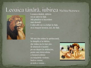 Leoaica tânără, iubireaNichita StanescuLeoaica tânără, iubireami-ai sărit în faţă.Mă pândise-n încordaremai demult.Colţii albi mi i-a înfipt în faţă,m-a muşcat leoaica, azi, de faţă......Mi-am dus mâna la sprânceană,la tâmplă şi la bărbie,dar mâna nu le mai ştie.Şi alunecă-n neştirepe-un deşert în strălucire,peste care trece-aleneo leoaică arămiecu mişcările viclene,încă-o vreme,şi-ncă-o vreme...