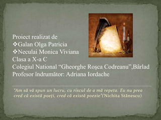 “Am să vă spun un lucru, cu riscul de a mă repeta. Eu nu prea cred că există poeţi, cred că există poezie”(Nichita Stănescu)Proiect realizat de Galan Olga Patricia