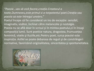 “Poezie…vas săzicăfacere,creaţie.Creatorul a toate,Dumnezeu,esteprimulsi a-totpotentulpoet.Creaţiasaupoeziasaesteîntregulunviers.”Poetulîncepesă fie considerat un ins de excepţie:sensibil,imaginativ,visător,înclinatcătremelancolieşi nostalgie.Poezia nu se aflădoarînscrisulşiînminteapoetului,ciînînsuşicompoziţialumii.Suntpoeticenatura,dragostea,frumuseţeafeminină,viseleşiiluziile,etc.Pentrupoet,sursapoeziei este inspiraţia.Astfel se poatedebarasa de regulişi de constrângeri normative,favorizândoriginalitatea,sinceritateaşispontaneitatea.