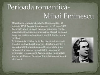 Perioada romantică-                     Mihai EminescuMihai Eminescu (născut ca MihailEminovici) (n. 15 ianuarie 1850, BotoșanisauIpotești - d. 15 iunie 1889, București) a fost un poet, prozator și jurnalistromân, socotit de cititoriiromâni și de criticaliterarăpostumădreptcea mai importantă voce poeticădinliteraturaromână.Eminescu este creator de limbaj poetic:a impus,prinlirica lui,un lexicbogat,expresiv,deschisînnoirilor,o sintaxăpoeticănouăşimaleabilă,o varietateşi un rafinament al rimelornemaiîntalnit.Imaginaruleminescian,cu o recuzităfastuoasăşi o  muzicalitateaparte,a influenţathotărâtortoatăliricaromâneascăulterioară.