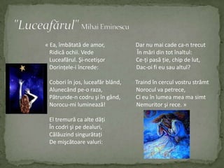 "Luceafărul"Mihai Eminescu« Ea, îmbătată de amor, Dar nu mai cade ca-n trecutRidicăochii. VedeÎn mări dintotînaltul:Luceafărul. Şi-ncetişorCe-ţi pasăţie, chip de lut,Dorinţele-iîncrede:Dac-oi fi eu saualtul?Coboriînjos, luceafăr blând,TraindîncerculvostrustrâmtAlunecândpe-o raza,Norocul va petrece,   Pătrunde-n codruşiîngând,Ci eu înlumea mea ma simtNorocu-mi luminează! Nemuritorşi rece. »   El tremură ca alte dăţiÎncodrişi pedealuri,   Călăuzindsingurătaţi   De mişcătoarevaluri: