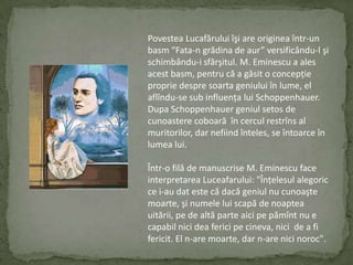 PovesteaLucafăruluiîşi are origineaîntr-un basm“Fata-n grădina de aur” versificându-l şischimbându-i sfârşitul. M. Eminescu a ales acestbasm, pentrucă a găsit o concepţiepropriedespresoartageniuluiînlume, el aflîndu-se subinfluenţa lui Schoppenhauer. Dupa Schoppenhauergeniulsetos de cunoasterecoboarăîncerculrestrîns al muritorilor, dar nefiindînteles, se întoarceînlumea lui.Într-o filă de manuscrise M. Eminescu face interpretareaLuceafarului: "Înţelesulalegoric ce i-au dat este cădacăgeniul nu cunoaştemoarte, şinumele lui scapă de noapteauitării, pe de altă parte aicipepămînt nu e capabil nici deafericipecineva, nici  de a fi fericit. El n-are moarte, dar n-are nicinoroc".