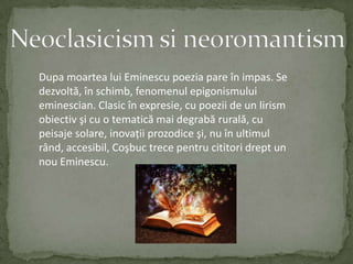 Neoclasicism si neoromantismDupa moartea lui Eminescu poezia pare înimpas.Se dezvoltă,înschimb,fenomenulepigonismuluieminescian.Clasicînexpresie,cupoezii de un lirismobiectivşicu o tematică mai degrabărurală,cupeisajesolare,inovaţiiprozodiceşi,nu înultimulrând,accesibil,Coşbuctrecepentrucititoridrept un nou Eminescu.