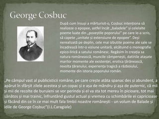 George CosbucDupă cum însuși a mărturisit-o, Coșbucintenționasărealizeze o epopee, astfelîncât „baladele” și celelaltepoemeluatedin „poveștilepoporului” pe care le-a scris, săcapete „unitate și extensiune de epopee”. Deși nerealizatăpedeplin, cele mai izbutitepoeme ale sale se încadreazăîntr-o viziuneunitară, alcătuind o monografieepico-lirică a satuluiromânesc. Regăsimîncreația sa naturaromânească, muncilecâmpenești, datinileatașatemarilormomente ale existenței, erotica țărănească, revolta țăranului, experiența tragică a războiului, momentedinistoriapoporuluiromân.„Pecâmpulvast al publicisticiiromâne, pe care crește atâtaspanac des și abundent, a apărutînsfârșitzileleacestea și un copac și e așa de mândru și așa de puternic, cămii și mii de recolte de buruieni se vor perinda și el va statotmereuînpicioare, tot mai sănătos și mai trainic, înfruntândgustulactual și vremeacuschimbărileeicapricioase și făcânddin ce în ce mai multfalalimbiinoastreromânești - un volum de Balade și idile de George Coșbuc”(I.L.Caragiale)