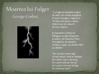 Moartea lui FulgerGeorge Cosbuc“I-a fulgeratdeodată-n gândSărâdă, căcivedeaplângândO lume-ntreagă-n rugăciuni. -"Înfaţauneigropi s-aduniAtâtalume de nebuni!Sămorirâzând...Şiclopotele-n limbalorPlângeau cu glastânguitor;Şi-adânc, din bubuitulfrântAl bulgărilor de pământ,Vorbea un glas, un cântecsfântŞinălţător:"Nu cercetaacestelegi,Căeştinebuncând le-nţelegi!Dincodrurupi o rămurea,Ce-ipasăcodrului de ea!Ce-ipasăuneilumiîntregiDe moartea mea!”