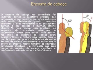 Encosto de cabeçaO encosto de cabeça nos automóveis foi inventado devido à constante evolução dos automóveis a qual permitiu que estes andassem mais rápido. Geralmente quando  ocorriam acidentes a altas velocidades e os passageiros partiam o seu pescoço e morriam (efeito chicote *). Para resolver esse problema, as empresas de automóveis começaram a desenvolver formas para evitar  este efeito. No início os encostos de cabeça eram desconfortáveis e tinham uma posição fixa o que fez com que pessoas mais altas do que o encosto de cabeça continuassem a sofrer som o efeito de chicote. Neste momento as empresas automóveis efectuam  a instalação nos seus carros de encostos de cabeça ajustáveis e confortáveis evitando assim o efeito chicote.