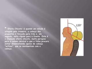 * Efeito Chicote: é quando um veículo é atingido pela traseira, a cabeça dos ocupantes é forçada para trás e, em seguida, volta rápido para a frente. Este é o chamado efeito chicote, muito perigoso para a coluna cervical e que a Volvo procura evitar desenvolvendo apoios de cabeça "activos", que se movimentam com a cabeça.