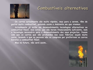 Combustíveis alternativosOs carros actualmente são muito rápidos, mas para o serem, têm de gastar muito combustível, poluindo assim o Ambiente em que vivemos.		Actualmente já estão em desenvolvimento tecnologias alternativas ao combustível fóssil, mas estas, por não terem financiamento suficiente, nem a tecnologia necessária para o desenvolvimento dos seus projectos, fazem com que os carros que são produzidos nas suas fábricas sejam muito caros, levando a que as pessoas não os comprem por preferirem os carros baratos a combustível fóssil.		Mas no futuro, não será assim…          