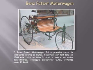 Benz Patent MotorwagenO Benz Patent Motorwagen foi o primeiro carro de combustão interna do mundo. Construído por Karl Benz em 1860 este carro só tinha 3 rodas e, com o seu motor monocilíndrico, conseguia desenvolver 0.7cv, atingindo assim 13 km/h.