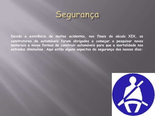 SegurançaDevida a existência de muitos acidentes, nos finais do século XIX, os construtores de automóveis foram obrigados a começar a pesquisar novos materiais e novas formas de construir automóveis para que a mortalidade nas estradas diminuísse. Aqui estão alguns aspectos da segurança dos nossos dias: