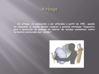 AirbagsOs airbags, só começaram a ser utilizados a partir de 1951, quando foi concedida ao alemão Walter Linderer a patente intitulada “Dispositivo para a protecção de pessoas no interior de veículos automóveis contra ferimentos provocados por colisões”.