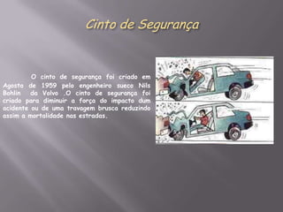 Cinto de SegurançaO cinto de segurança foi criado em Agosto de 1959 pelo engenheiro sueco Nils Bohlin  da Volvo .O cinto de segurança foi criado para diminuir a força do impacto dum acidente ou de uma travagem brusca reduzindo assim a mortalidade nas estradas.