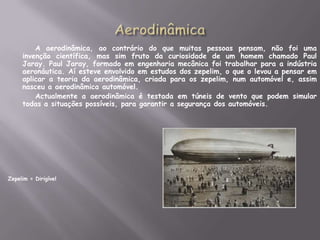 AerodinâmicaA aerodinâmica, ao contrário do que muitas pessoas pensam, não foi uma invenção científica, mas sim fruto da curiosidade de um homem chamado Paul Jaray. Paul Jaray, formado em engenharia mecânica foi trabalhar para a indústria aeronáutica. Aí esteve envolvido em estudos dos zepelim, o que o levou a pensar em aplicar a teoria da aerodinâmica, criada para os zepelim, num automóvel e, assim nasceu a aerodinâmica automóvel.		Actualmente a aerodinâmica é testada em túneis de vento que podem simular todas a situações possíveis, para garantir a segurança dos automóveis.Zepelim = Dirigível