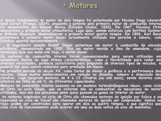 MotoresA teoria fundamental do motor de dois tempos foi patenteada por Nicolas Diogo Léonard Sadi Carnot (França, 1824), enquanto a patente pelo primeiro motor de combustão interna foi desenvolvida por Samuel Morey (Estados Unidos, 1826). Em 1867, NicolausOtto desenvolveu o primeiro motor atmosférico. Logo após, unindo esforços com Gottlieb Daimler e Wilhelm Maybach, desenvolveram o primeiro motor quatro tempos. Em 1896, Karl Benz patenteara o primeiro motor boxer actualmente utilizado nos porsche e subaru, com cilindros opostos horizontalmente.       	O engenheiro alemão Rudolf Diesel patenteou um motor à combustão de elevada eficiência, demonstrado em 1900. Era um motor movido a óleo de amendoim, cuja tecnologia leva seu nome até hoje, o motor diesel.	Os motores de combustão interna foram convencionados para serem utilizados em automóveis devido ás suas ótimas características, como a flexibilidade para rodar em diversas velocidades, potência satisfatória para propulsão de diversos tipos de veículos, e poderia ter seus custos reduzidos para produção em massa.	Na primeira metade do século XX, como forma de elevar a potência e a performance dos veículos, houve muitos melhoramentos em relação ao desenho, número e disposição dos cilindros. Logo surgiram motores de 4 a 12 cilindros (ou até mais), sendo motores com cilindros em linha ou em V, de diferentes capacidades.	Motores de combustão interna baseiam-se em modelos termodinâmquicosideais, como ciclo de Otto ou ciclo Diesel, que se referem não ao combustível ou mecanismo do motor utilizados, mas sim aos processos pelos quais passam os gases no interior do motor.	 As motores inspiradas no ciclo de Otto são chamadas motores de ignição por faísca e os inspiradas no ciclo de Diesel são chamados motores de ignição por compressão. Ambos os tipos podem ser construídos para operar em dois ou quatro tempos, o que significa que cada ciclo de funcionamento pode ocorrer em uma ou duas voltas do eixo de manivelas.
