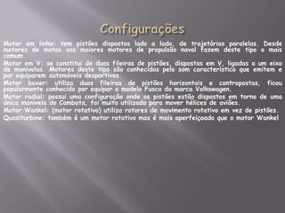 ConfiguraçõesMotor em linha: tem pistões dispostos lado a lado, de trajetórias paralelas. Desde motores de motos aos maiores motores de propulsão naval fazem deste tipo o mais comum.	Motor em V: se constitui de duas fileiras de pistões, dispostas em V, ligadas a um eixo de manivelas. Motores deste tipo são conhecidos pelo som característico que emitem e por equiparem automóveis desportivos.	Motor boxer: utiliza duas fileiras de pistões horizontais e contrapostas, ficou popularmente conhecido por equipar o modelo Fusca da marca Volkswagen.	Motor radial: possui uma configuração onde os pistões estão dispostos em torno de uma única manivela do Cambota, foi muito utilizado para mover hélices de aviões.	Motor Wankel: (motor rotativo) utiliza rotores de movimento rotativo em vez de pistões.	Quasiturbine: também é um motor rotativo mas é mais aperfeiçoado que o motor Wankel