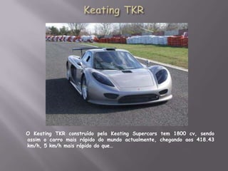 Keating TKR    O Keating TKR construído pela Keating Supercars tem 1800 cv, sendo assim o carro mais rápido do mundo actualmente, chegando aos 418.43 km/h, 5 km/h mais rápido do que…