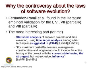 Why the controversy about the laws
           of software evolution?
     ●   Fernandez-Ramil et al. found in the literature
         empirical validation for the I, VI, VII (partially)
         and VIII (partially)
     ●   The most interesting part (for me)
               –   Statistical analysis of software projects and their
                   evolution, using time series analysis among other
                   techniques (suggested in ¡1974!) [Leh74] [Leh85b]
               –   “For maximum cost-effectiveness, management
                   consideration and judgement should include the entire
                   history of the project with the current state having the
                   strongest, but not exclusive, inﬂuence”
                   [Leh78] [Leh85c]
          ●
                                                                              13

http://www.uax.es http://herraiz.org
 