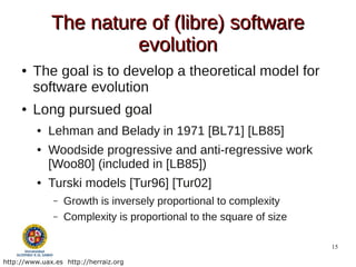 The nature of (libre) software
                       evolution
     ●   The goal is to develop a theoretical model for
         software evolution
     ●   Long pursued goal
          ●   Lehman and Belady in 1971 [BL71] [LB85]
          ●   Woodside progressive and anti-regressive work
              [Woo80] (included in [LB85])
          ●   Turski models [Tur96] [Tur02]
               –   Growth is inversely proportional to complexity
               –   Complexity is proportional to the square of size

                                                                      15

http://www.uax.es http://herraiz.org
 