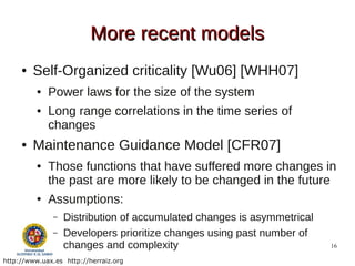 More recent models
     ●   Self-Organized criticality [Wu06] [WHH07]
          ●   Power laws for the size of the system
          ●   Long range correlations in the time series of
              changes
     ●   Maintenance Guidance Model [CFR07]
          ●   Those functions that have suffered more changes in
              the past are more likely to be changed in the future
          ●   Assumptions:
               –   Distribution of accumulated changes is asymmetrical
               –   Developers prioritize changes using past number of
                   changes and complexity                                16

http://www.uax.es http://herraiz.org
 