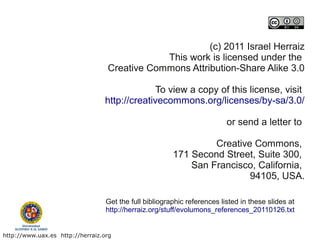 (c) 2011 Israel Herraiz
                                              This work is licensed under the
                                  Creative Commons Attribution-Share Alike 3.0

                                              To view a copy of this license, visit
                                 http://creativecommons.org/licenses/by-sa/3.0/

                                                                          or send a letter to

                                                                 Creative Commons,
                                                        171 Second Street, Suite 300,
                                                            San Francisco, California,
                                                                         94105, USA.

                                  Get the full bibliographic references listed in these slides at
                                  http://herraiz.org/stuff/evolumons_references_20110126.txt


http://www.uax.es http://herraiz.org
 
