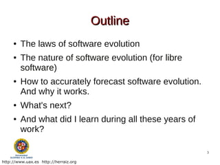 Outline
     ●   The laws of software evolution
     ●   The nature of software evolution (for libre
         software)
     ●   How to accurately forecast software evolution.
         And why it works.
     ●   What's next?
     ●   And what did I learn during all these years of
         work?

                                                          3

http://www.uax.es http://herraiz.org
 