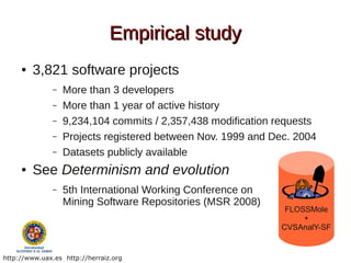 Empirical study
     ●   3,821 software projects
               –   More than 3 developers
               –   More than 1 year of active history
               –   9,234,104 commits / 2,357,438 modification requests
               –   Projects registered between Nov. 1999 and Dec. 2004
               –   Datasets publicly available
     ●   See Determinism and evolution
               –   5th International Working Conference on
                   Mining Software Repositories (MSR 2008)
                                                                FLOSSMole
                                                                    +
                                                               CVSAnalY-SF


http://www.uax.es http://herraiz.org
 