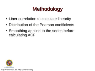 Methodology
     ●   Liner correlation to calculate linearity
     ●   Distribution of the Pearson coefficients
     ●   Smoothing applied to the series before
         calculating ACF




http://www.uax.es http://herraiz.org
 