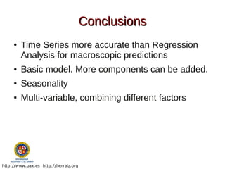 Conclusions
     ●   Time Series more accurate than Regression
         Analysis for macroscopic predictions
     ●   Basic model. More components can be added.
     ●   Seasonality
     ●   Multi-variable, combining different factors




http://www.uax.es http://herraiz.org
 