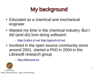 My background
     ●   Educated as a chemical and mechanical
         engineer
     ●   Wasted my time in the chemical industry. But I
         did (and do) love doing software!
               –   http://caflur.sf.net http://gpinch.sf.net
     ●   Involved in the open source community since
         around 2001, started a PhD in 2004 in the
         Libresoft research group
               –   http://libresoft.es

                                                               5

http://www.uax.es http://herraiz.org
 