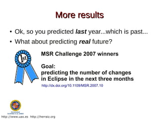 More results
     ●   Ok, so you predicted last year...which is past...
     ●   What about predicting real future?
                          MSR Challenge 2007 winners

                          Goal:
                          predicting the number of changes
                          in Eclipse in the next three months
                          http://dx.doi.org/10.1109/MSR.2007.10




http://www.uax.es http://herraiz.org
 