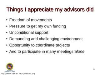 Things I appreciate my advisors did
     ●   Freedom of movements
     ●   Pressure to get my own funding
     ●   Unconditional support
     ●   Demanding and challenging environment
     ●   Opportunity to coordinate projects
     ●   And to participate in many meetings alone



                                                     55

http://www.uax.es http://herraiz.org
 