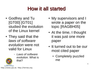How it all started
     ●   Godfrey and Tu                 ●   My supervisors and I
         [GT00] [GT01]                      wrote a paper on the
         studied the evolution              topic [RAGBH05]
         of the Linux kernel            ●   At the time, I thought
     ●   They said that the                 it was just one more
         laws of software                   paper
         evolution were not             ●   It turned out to be our
         valid for Linux                    most cited paper
               –   Laws of software
                   evolution. What is
                                            ●   Completely puzzled
                   that?                        me
                                                                      6

http://www.uax.es http://herraiz.org
 