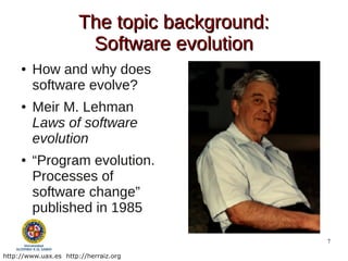 The topic background:
                        Software evolution
     ●   How and why does
         software evolve?
     ●   Meir M. Lehman
         Laws of software
         evolution
     ●   “Program evolution.
         Processes of
         software change”
         published in 1985

                                               7

http://www.uax.es http://herraiz.org
 