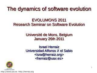 The dynamics of software evolution
                      EVOLUMONS 2011
             Research Seminar on Software Evolution

                           Université de Mons, Belgium
                               January 26th 2011

                                   Israel Herraiz
                           Universidad Alfonso X el Sabio
                                <isra@herraiz.org>
                                 <herraiz@uax.es>

                                                            1

http://www.uax.es http://herraiz.org
 