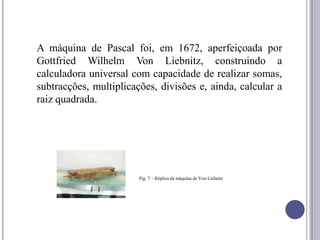 A máquina de Pascal foi, em 1672, aperfeiçoada por
Gottfried Wilhelm Von Liebnitz, construindo a
calculadora universal com capacidade de realizar somas,
subtracções, multiplicações, divisões e, ainda, calcular a
raiz quadrada.




                        Fig. 7 – Réplica da máquina de Von Liebnitz
 