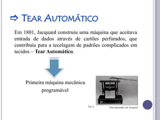  TEAR AUTOMÁTICO
Em 1801, Jacquard construiu uma máquina que aceitava
entrada de dados através de cartões perfurados, que
contribuía para a tecelagem de padrões complicados em
tecidos – Tear Automático.




    Primeira máquina mecânica
           programável

                                Fig. 8
 